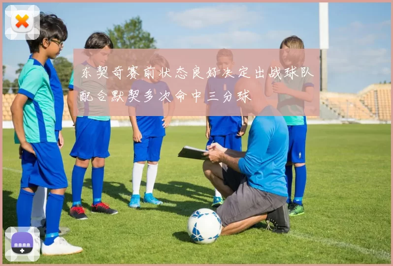 东契奇赛前状态良好决定出战球队配合默契多次命中三分球