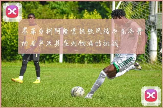 墨菲分析阿隆索执教风格与克洛普的差异及其在利物浦的挑战