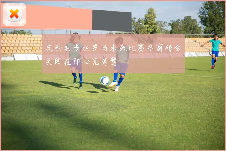 皮西利专注罗马未来比赛冬窗转会关闭在即心无旁骛