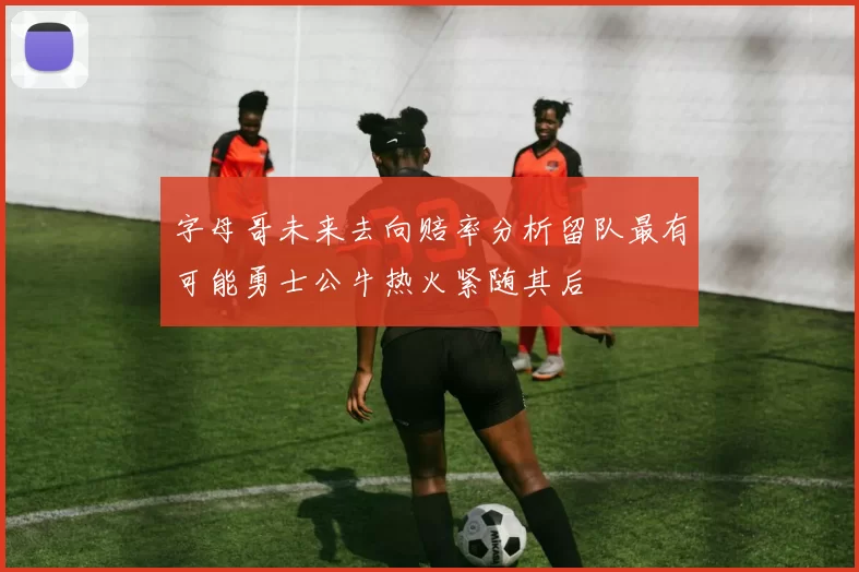 字母哥未来去向赔率分析留队最有可能勇士公牛热火紧随其后
