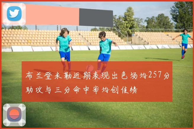 布兰登米勒近期表现出色场均257分助攻与三分命中率均创佳绩