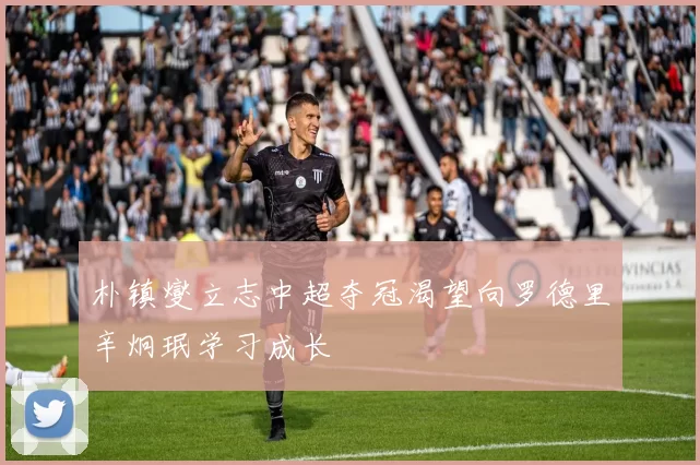 朴镇燮立志中超夺冠渴望向罗德里辛炯珉学习成长