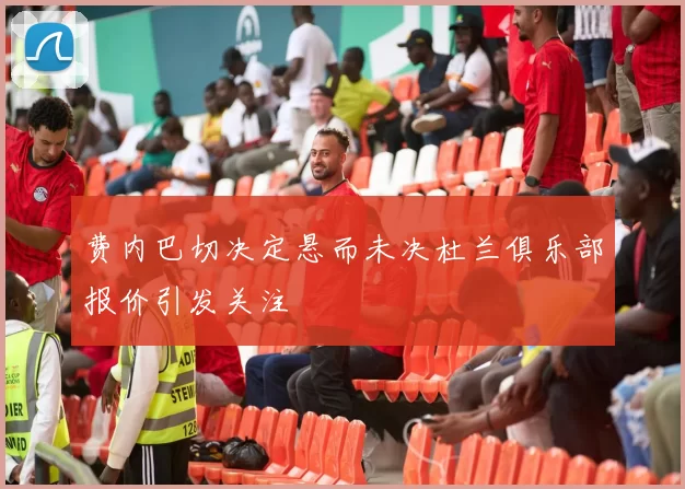 费内巴切决定悬而未决杜兰俱乐部报价引发关注